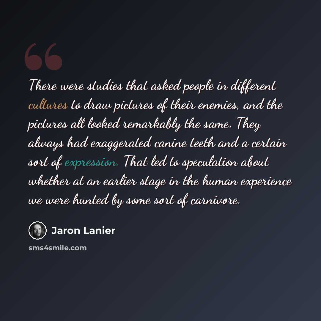 “There were studies that asked people in different cultures to draw pictures of their enemies, and the pictures all looked remarkably the same. They always had exaggerated canine teeth and a certain sort of expression. That led to speculation about whether at an earlier stage in the human…” quote by Jaron Lanier