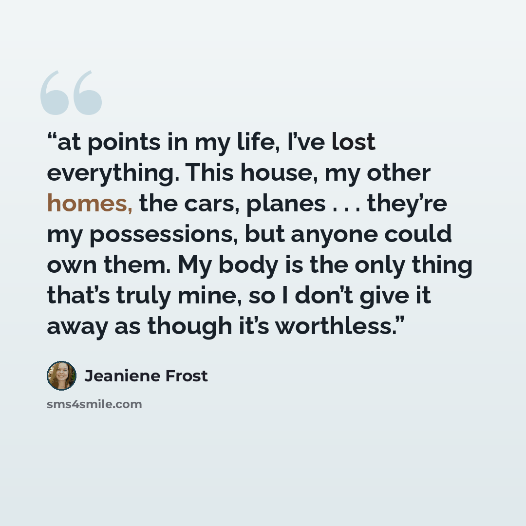 “at points in my life, I’ve lost everything. This house, my other homes, the cars, planes . . . they’re my possessions, but anyone could own them. My body is the only thing that’s truly mine, so I don’t give it away as though it’s worthless.” quote by Jeaniene Frost