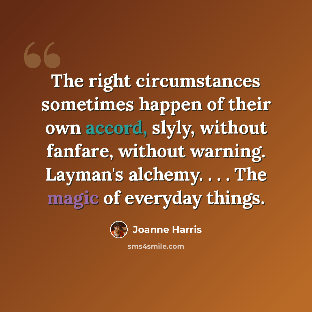 “The right circumstances sometimes happen of their own accord, slyly, without fanfare, without warning. Layman's alchemy. . . . The magic of everyday things.” quote by Joanne Harris