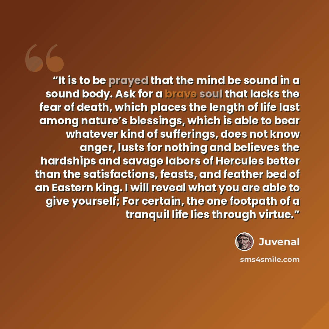 “It is to be prayed that the mind be sound in a sound body. Ask for a brave soul that lacks the fear of death, which places the length of life last among nature’s blessings, which is able to bear whatever kind of sufferings, does not know anger, lusts for nothing and believes the hardships and…” quote by Juvenal