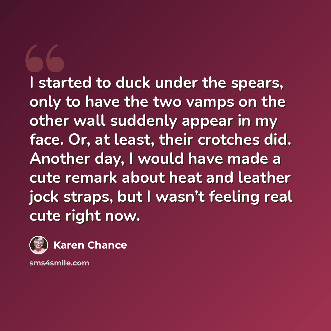 “I started to duck under the spears, only to have the two vamps on the other wall suddenly appear in my face. Or, at least, their crotches did. Another day, I would have made a cute remark about heat and leather jock straps, but I wasn’t feeling real cute right now.” quote by Karen Chance