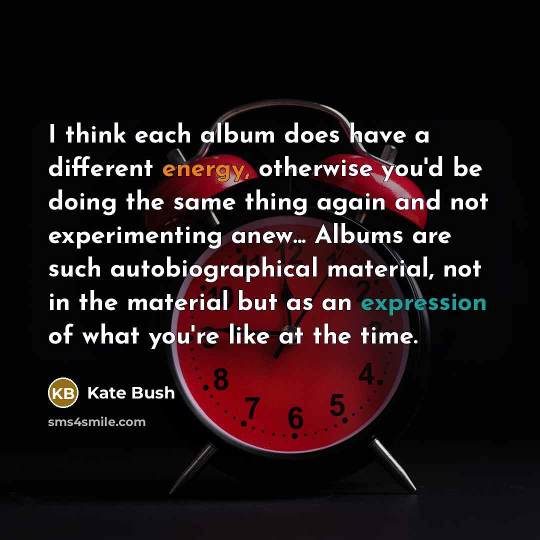 “I think each album does have a different energy, otherwise you'd be doing the same thing again and not experimenting anew... Albums are such autobiographical material, not in the material but as an expression of what you're like at the time.” quote by Kate Bush