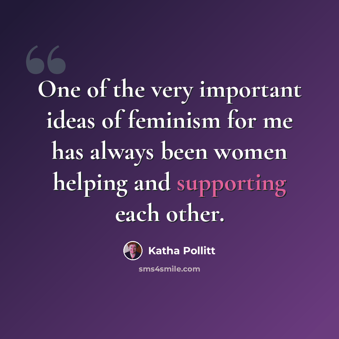 “One of the very important ideas of feminism for me has always been women helping and supporting each other.” quote by Katha Pollitt