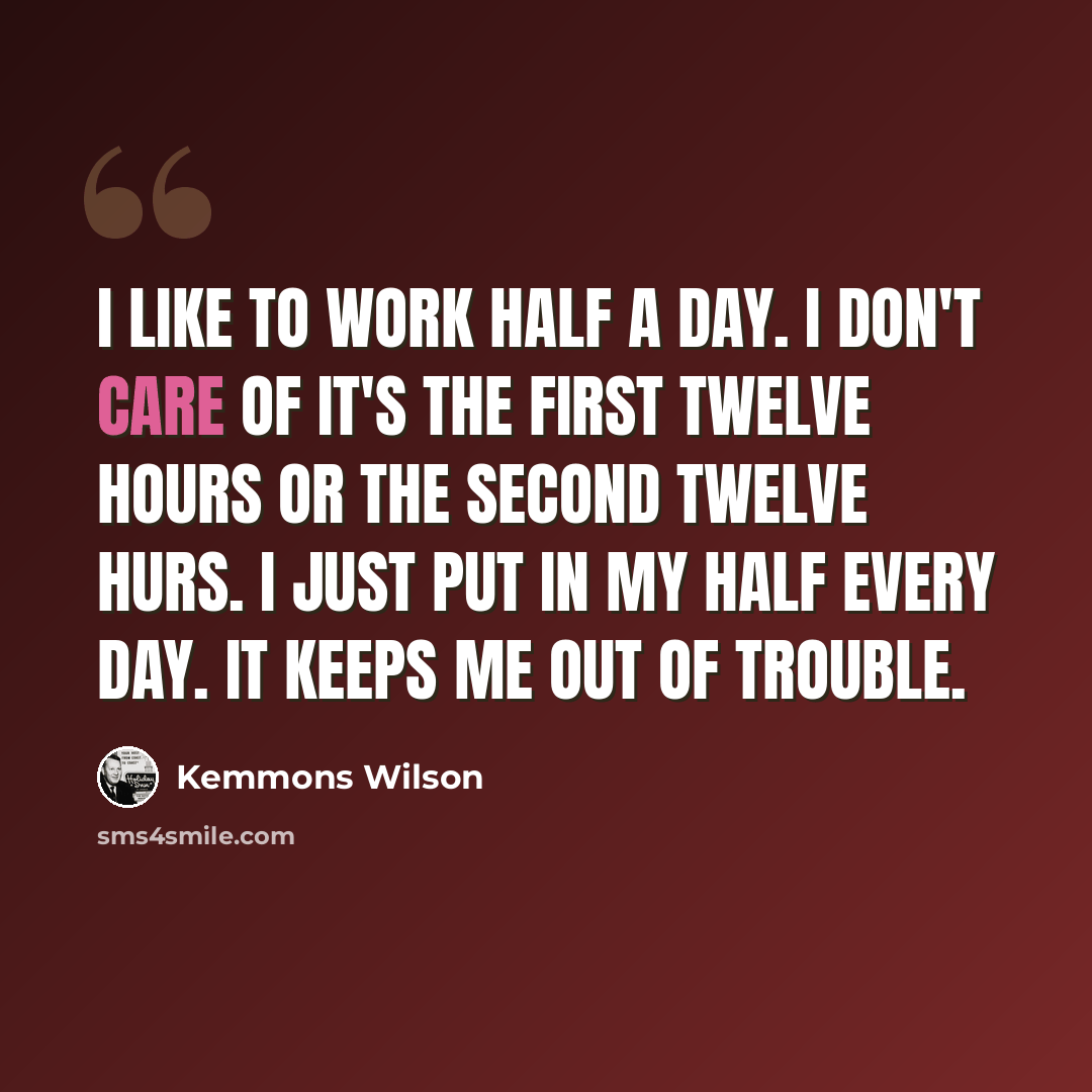 “I like to work half a day. I don't care of it's the first twelve hours or the second twelve hurs. I just put in my half every day. It keeps me out of trouble.” quote by Kemmons Wilson