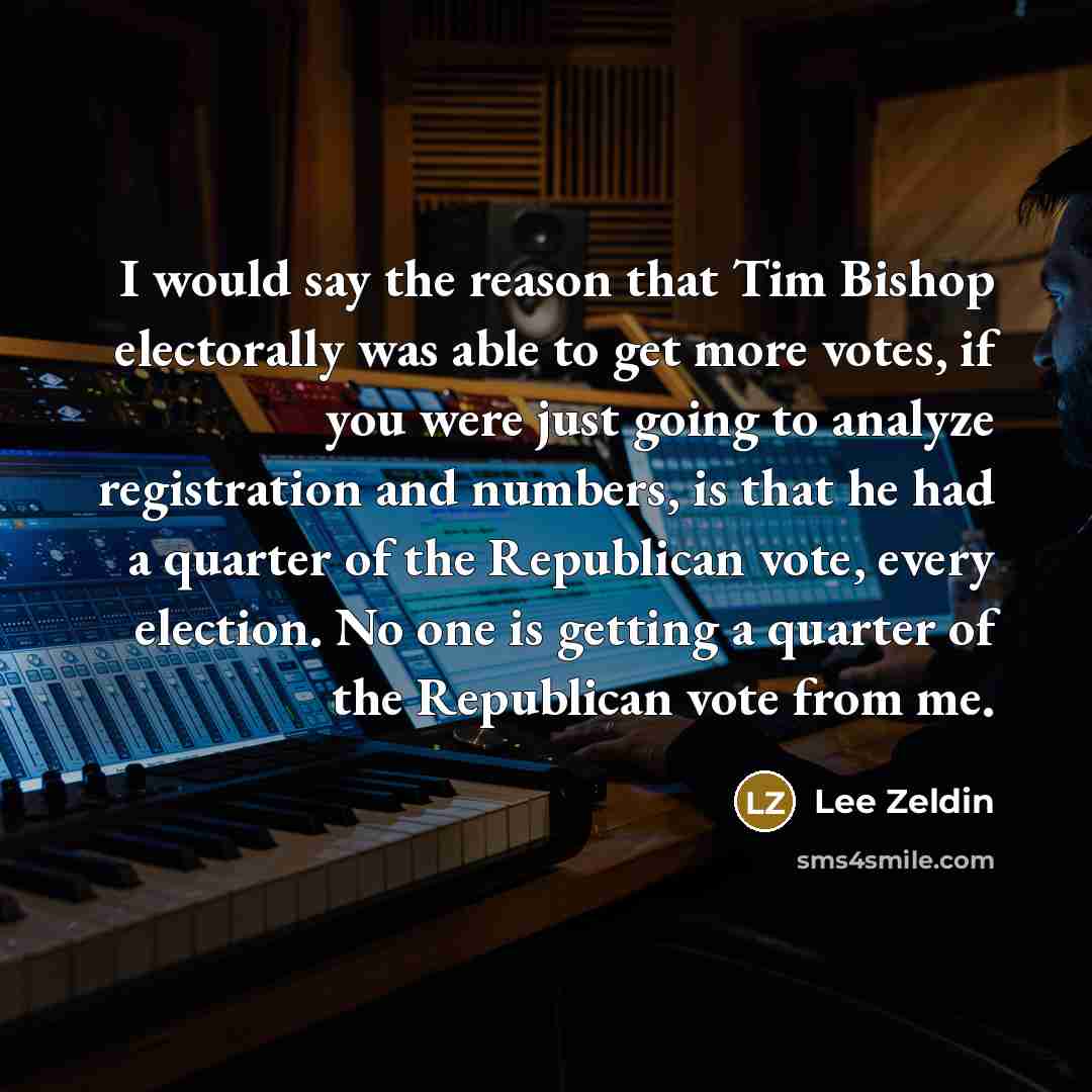 “I would say the reason that Tim Bishop electorally was able to get more votes, if you were just going to analyze registration and numbers, is that he had a quarter of the Republican vote, every election. No one is getting a quarter of the Republican vote from me.” quote by Lee Zeldin