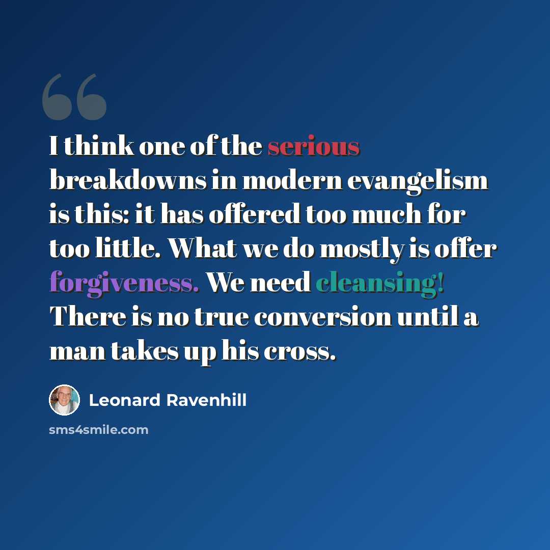 “I think one of the serious breakdowns in modern evangelism is this: it has offered too much for too little. What we do mostly is offer forgiveness. We need cleansing! There is no true conversion until a man takes up his cross.” quote by Leonard Ravenhill