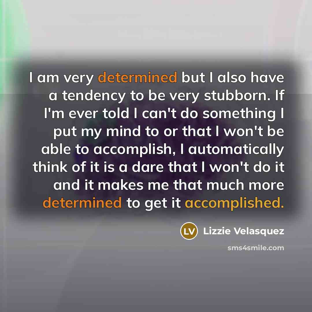 “I am very determined but I also have a tendency to be very stubborn. If I'm ever told I can't do something I put my mind to or that I won't be able to accomplish, I automatically think of it is a dare that I won't do it and it makes me that much more determined to get it accomplished.” quote by Lizzie Velasquez
