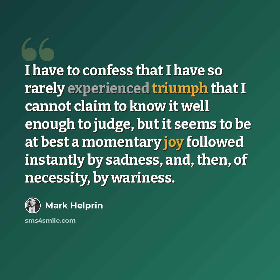 “I have to confess that I have so rarely experienced triumph that I cannot claim to know it well enough to judge, but it seems to be at best a momentary joy followed instantly by sadness, and, then, of necessity, by wariness.” quote by Mark Helprin