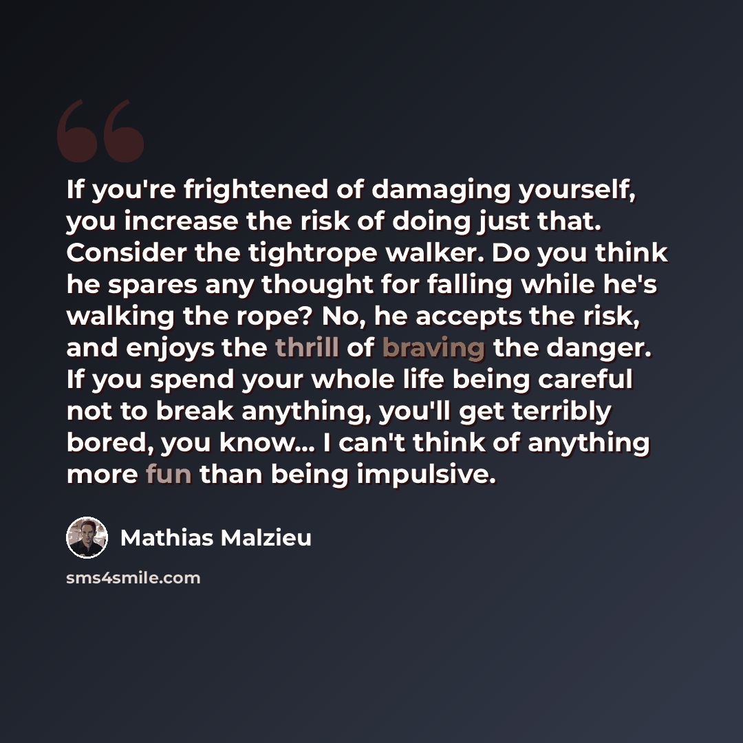 “If you're frightened of damaging yourself, you increase the risk of doing just that. Consider the tightrope walker. Do you think he spares any thought for falling while he's walking the rope? No, he accepts the risk, and enjoys the thrill of braving the danger. If you spend your whole life being…” quote by Mathias Malzieu