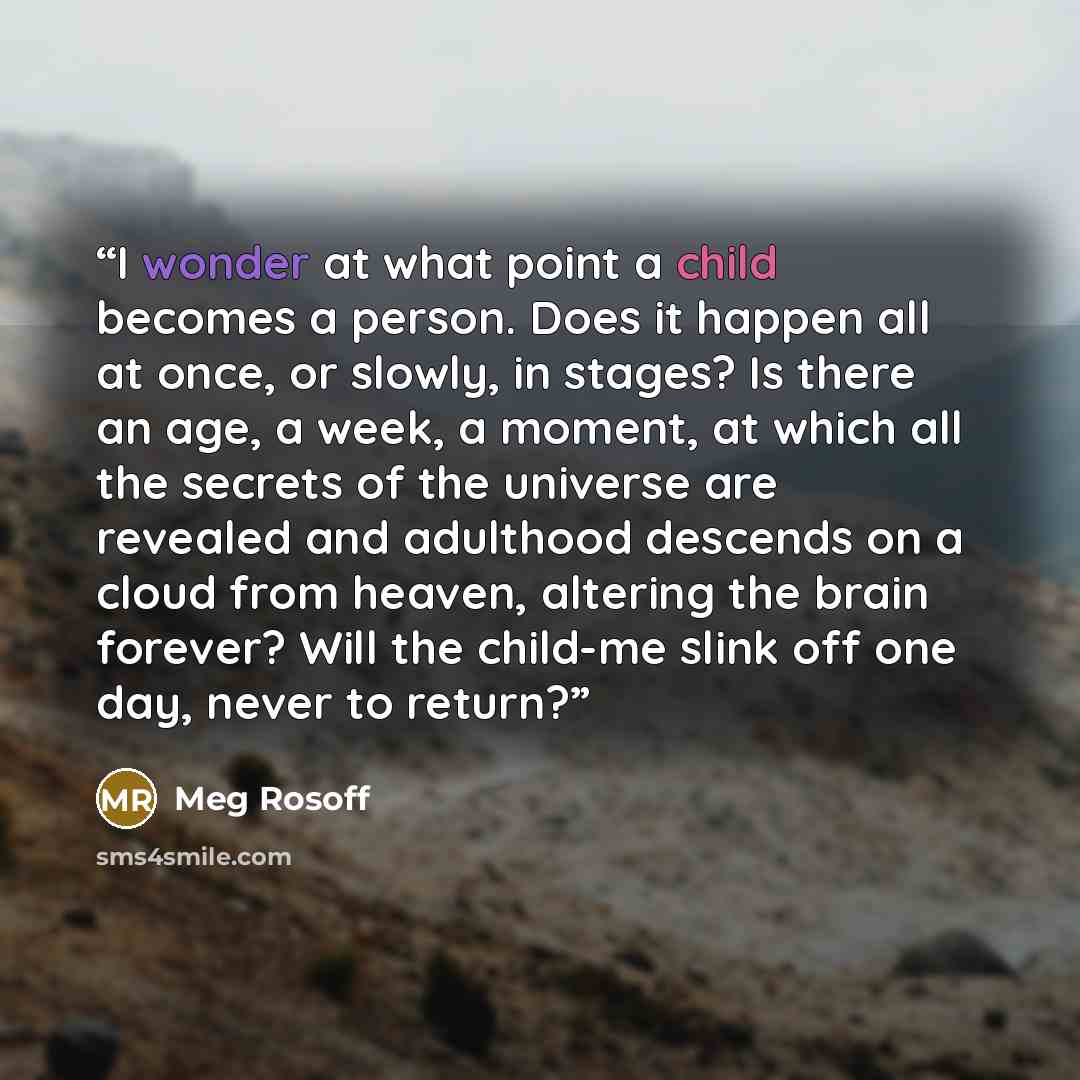 “I wonder at what point a child becomes a person. Does it happen all at once, or slowly, in stages? Is there an age, a week, a moment, at which all the secrets of the universe are revealed and adulthood descends on a cloud from heaven, altering the brain forever? Will the child-me slink off one…” quote by Meg Rosoff