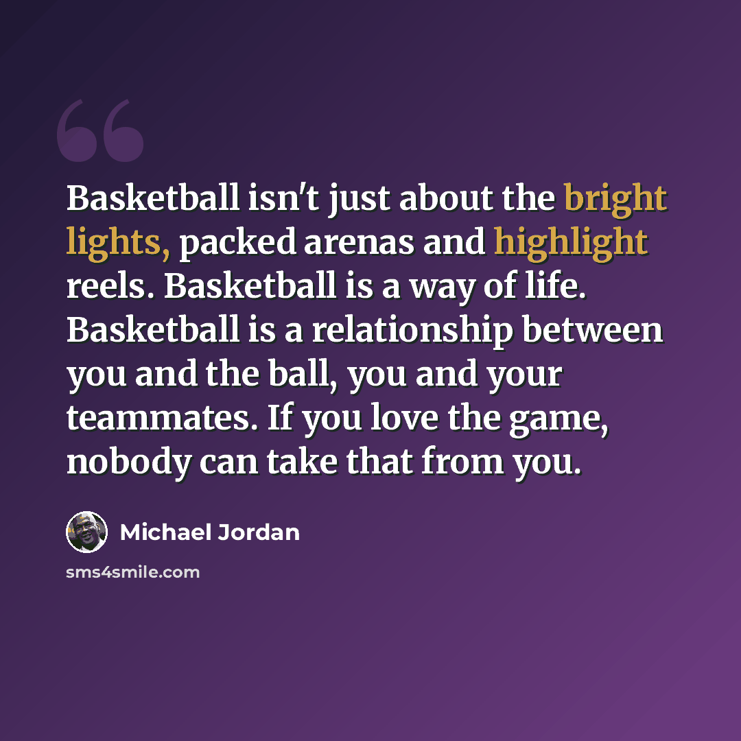 “Basketball isn't just about the bright lights, packed arenas and highlight reels. Basketball is a way of life. Basketball is a relationship between you and the ball, you and your teammates. If you love the game, nobody can take that from you.” quote by Michael Jordan