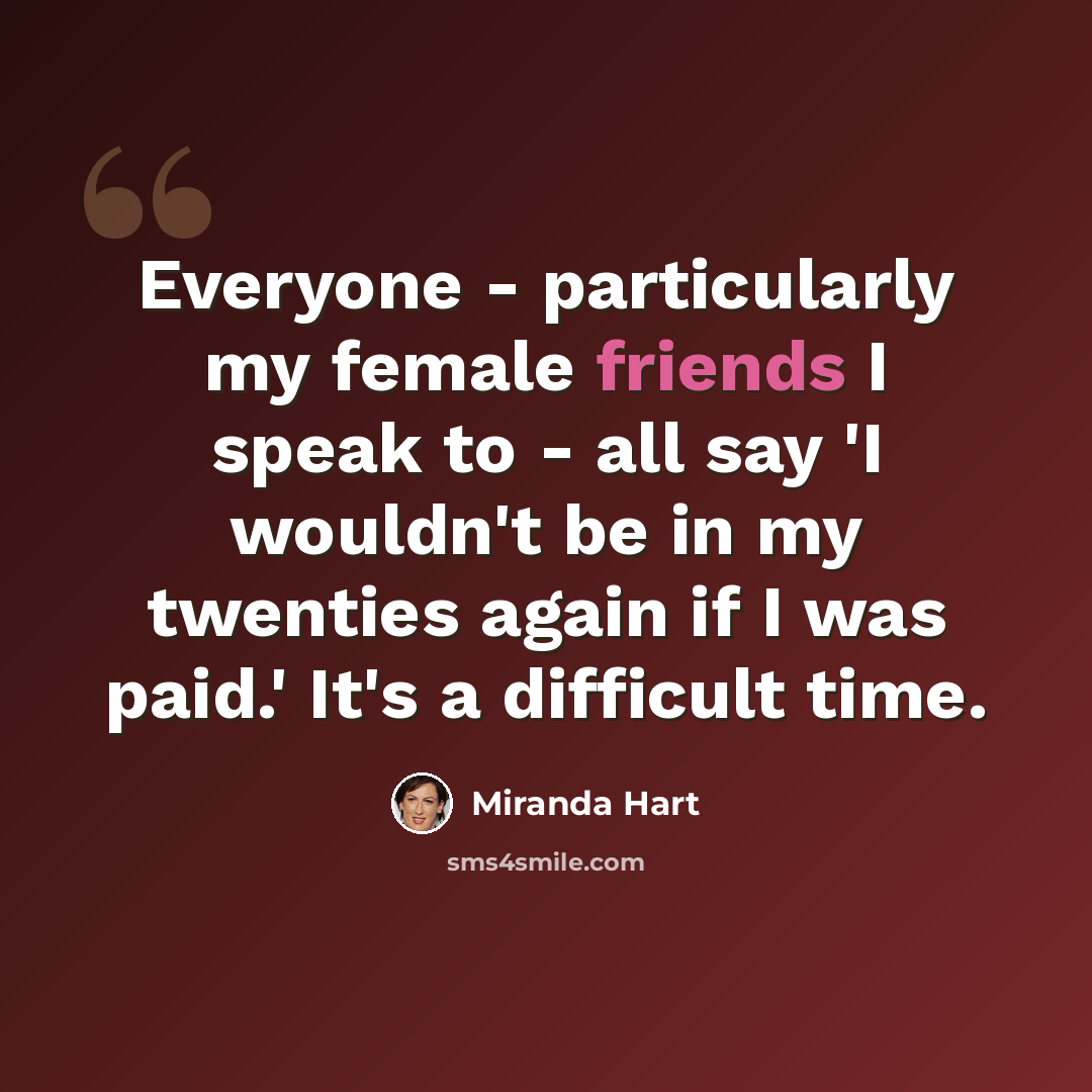 “Everyone - particularly my female friends I speak to - all say 'I wouldn't be in my twenties again if I was paid.' It's a difficult time.” quote by Miranda Hart