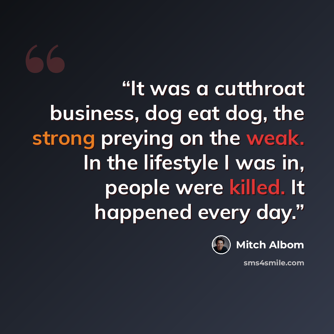 “It was a cutthroat business, dog eat dog, the strong preying on the weak. In the lifestyle I was in, people were killed. It happened every day.” quote by Mitch Albom
