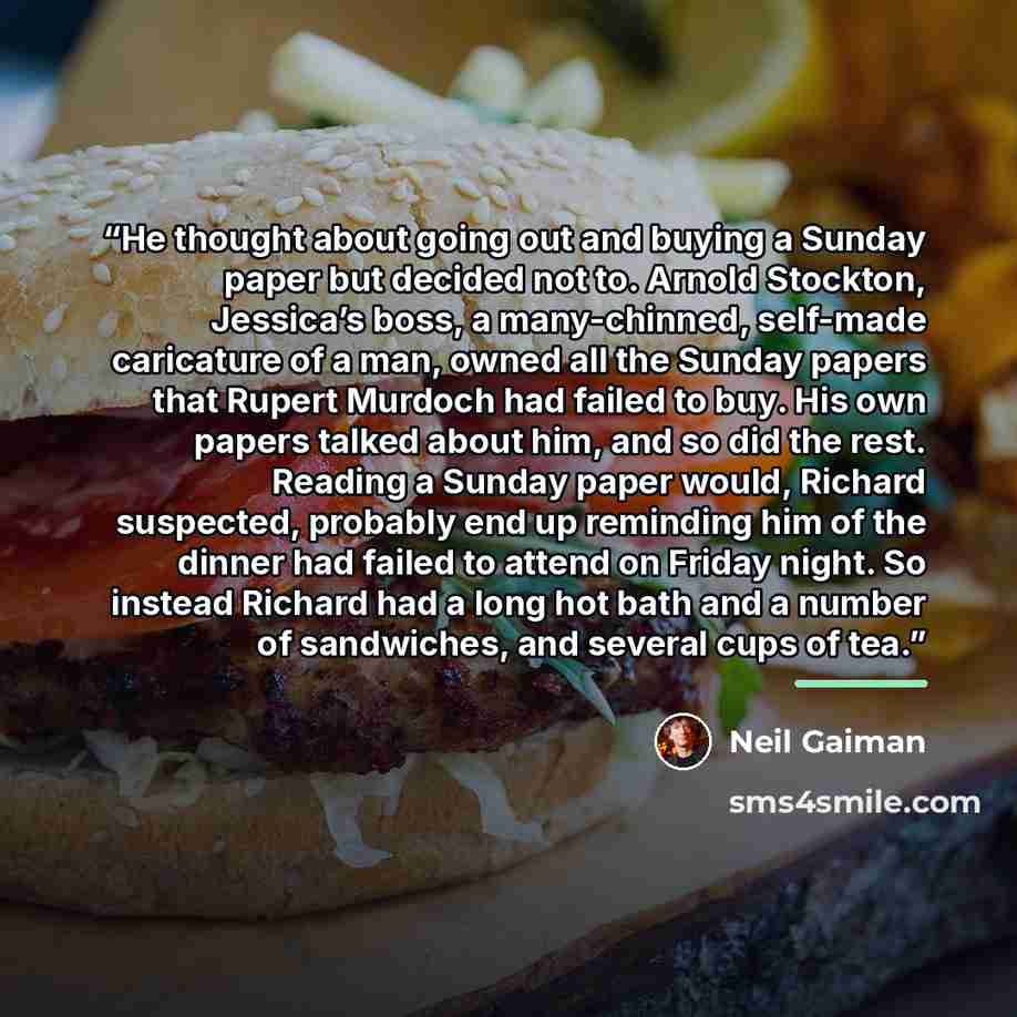“He thought about going out and buying a Sunday paper but decided not to. Arnold Stockton, Jessica’s boss, a many-chinned, self-made caricature of a man, owned all the Sunday papers that Rupert Murdoch had failed to buy. His own papers talked about him, and so did the rest. Reading a Sunday paper…” quote by Neil Gaiman