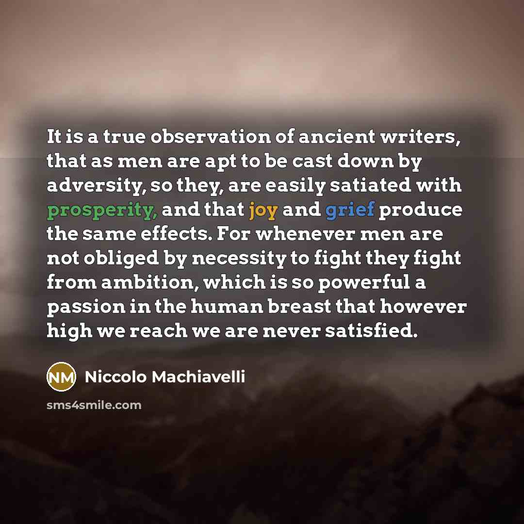 “It is a true observation of ancient writers, that as men are apt to be cast down by adversity, so they, are easily satiated with prosperity, and that joy and grief produce the same effects. For whenever men are not obliged by necessity to fight they fight from ambition, which is so powerful a…” quote by Niccolo Machiavelli