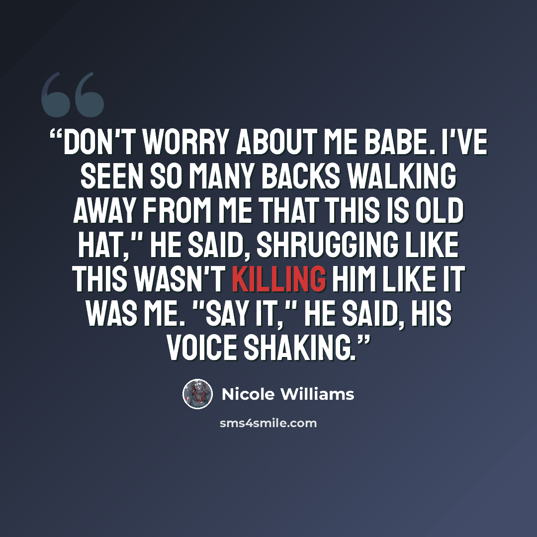 “Don't worry about me babe. I've seen so many backs walking away from me that this is old hat," he said, shrugging like this wasn't killing him like it was me. "Say it," he said, his voice shaking.” quote by Nicole Williams