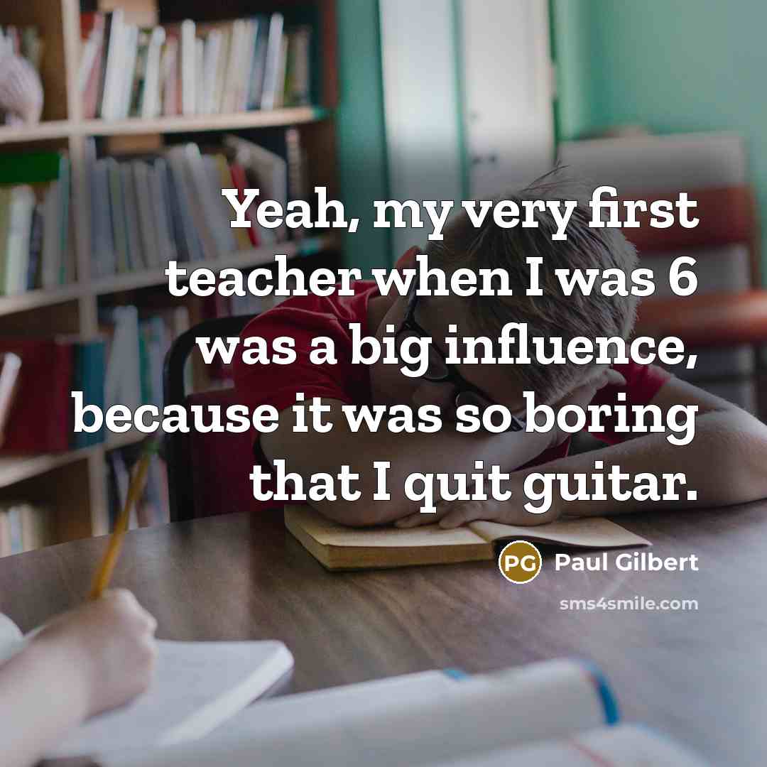 “Yeah, my very first teacher when I was 6 was a big influence, because it was so boring that I quit guitar.” quote by Paul Gilbert