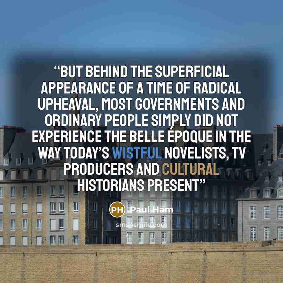 “But behind the superficial appearance of a time of radical upheaval, most governments and ordinary people simply did not experience the Belle Époque in the way today’s wistful novelists, TV producers and cultural historians present” quote by Paul Ham