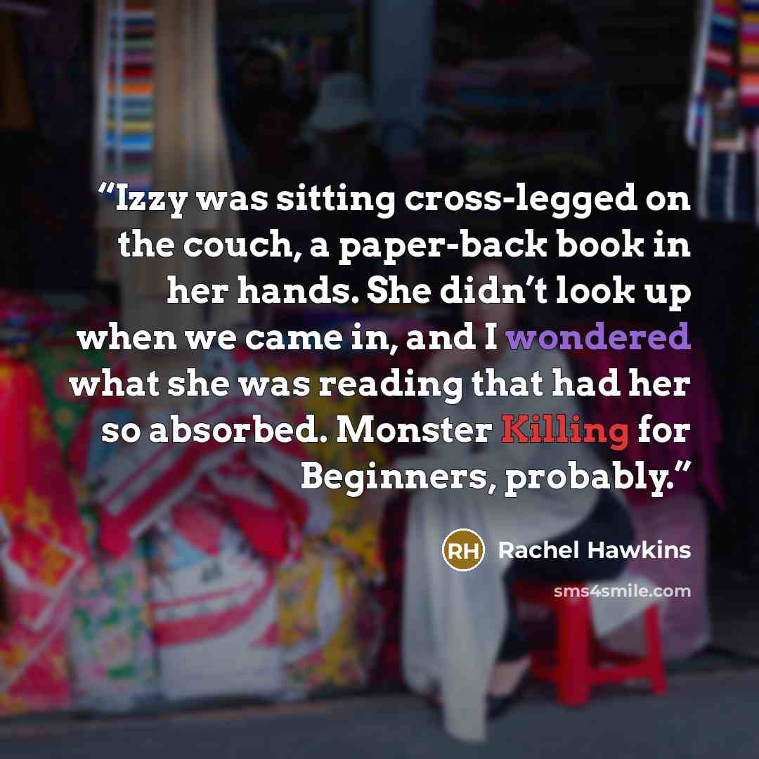 “Izzy was sitting cross-legged on the couch, a paper-back book in her hands. She didn’t look up when we came in, and I wondered what she was reading that had her so absorbed. Monster Killing for Beginners, probably.” quote by Rachel Hawkins