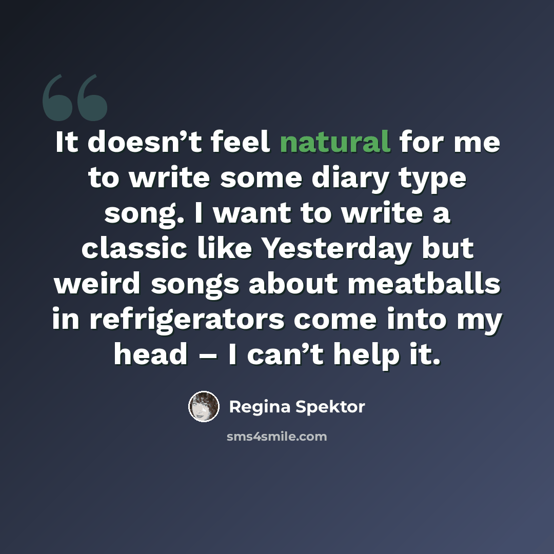 “It doesn’t feel natural for me to write some diary type song. I want to write a classic like Yesterday but weird songs about meatballs in refrigerators come into my head – I can’t help it.” quote by Regina Spektor