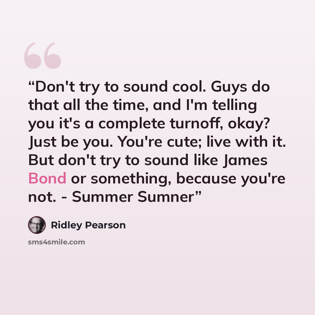 “Don't try to sound cool. Guys do that all the time, and I'm telling you it's a complete turnoff, okay? Just be you. You're cute; live with it. But don't try to sound like James Bond or something, because you're not. - Summer Sumner” quote by Ridley Pearson