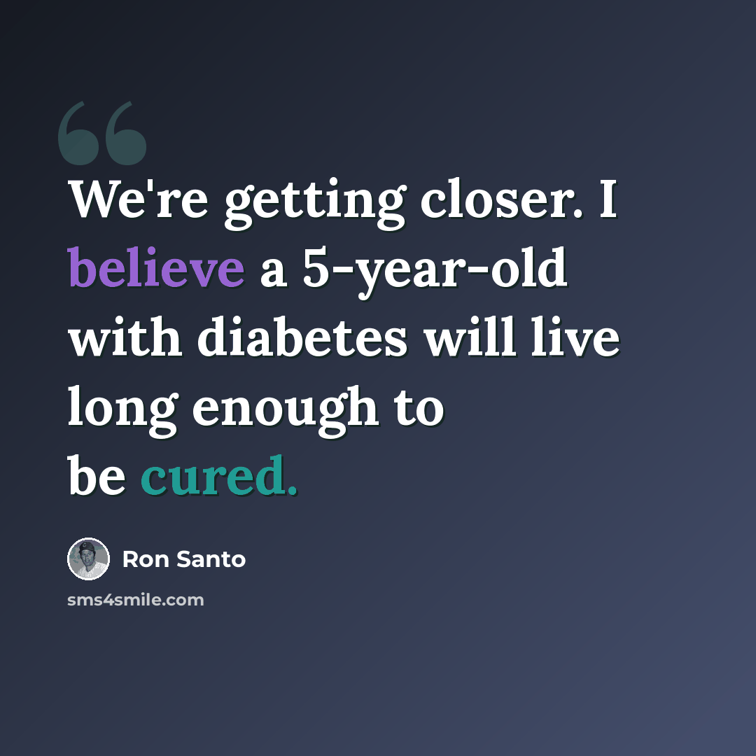 “We're getting closer. I believe a 5-year-old with diabetes will live long enough to be cured.” quote by Ron Santo