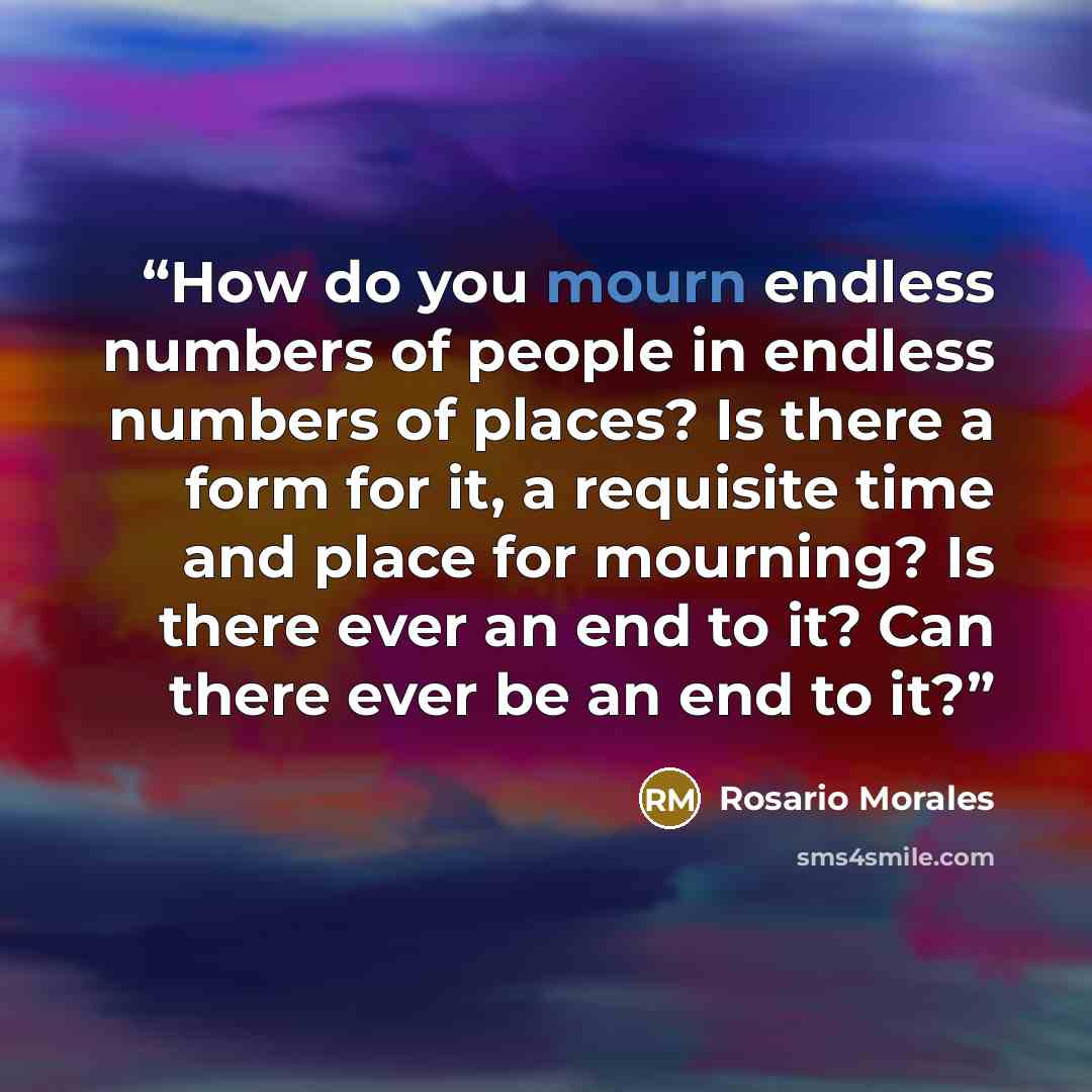 “How do you mourn endless numbers of people in endless numbers of places? Is there a form for it, a requisite time and place for mourning? Is there ever an end to it? Can there ever be an end to it?” quote by Rosario Morales