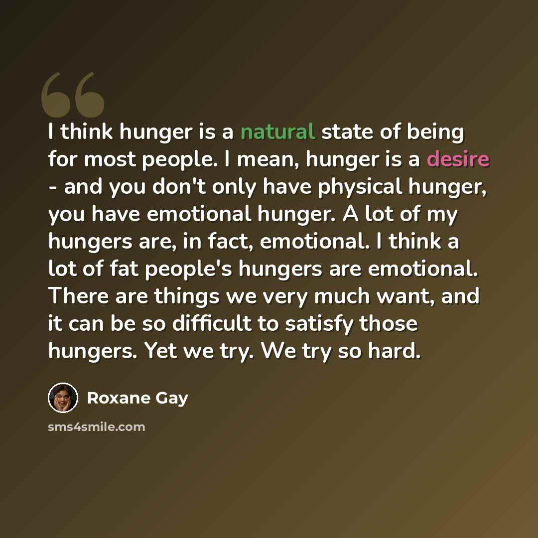 “I think hunger is a natural state of being for most people. I mean, hunger is a desire - and you don't only have physical hunger, you have emotional hunger. A lot of my hungers are, in fact, emotional. I think a lot of fat people's hungers are emotional. There are things we very much want, and it…” quote by Roxane Gay