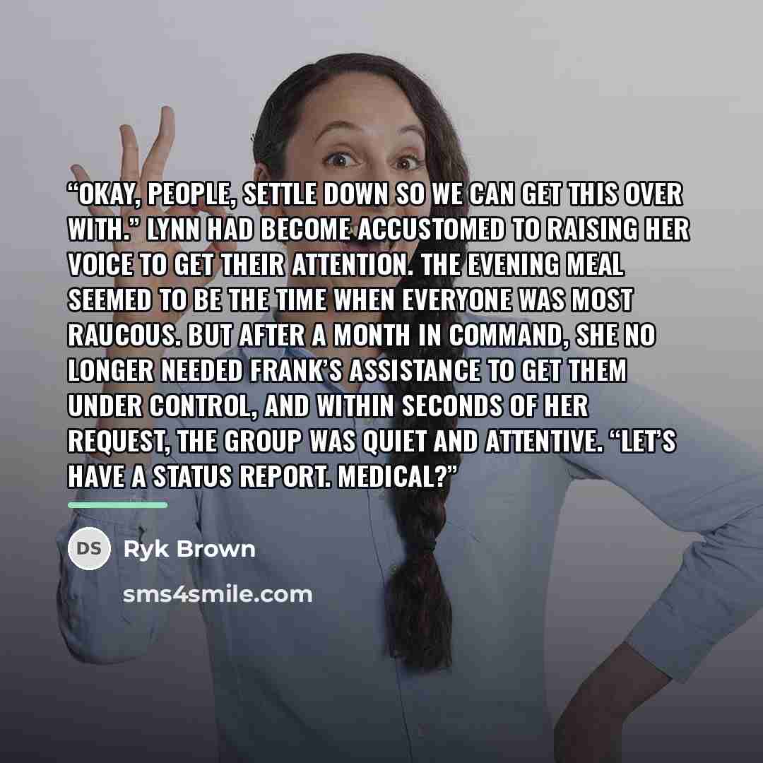 “Okay, people, settle down so we can get this over with.” Lynn had become accustomed to raising her voice to get their attention. The evening meal seemed to be the time when everyone was most raucous. But after a month in command, she no longer needed Frank’s assistance to get them under control…” quote by Ryk Brown