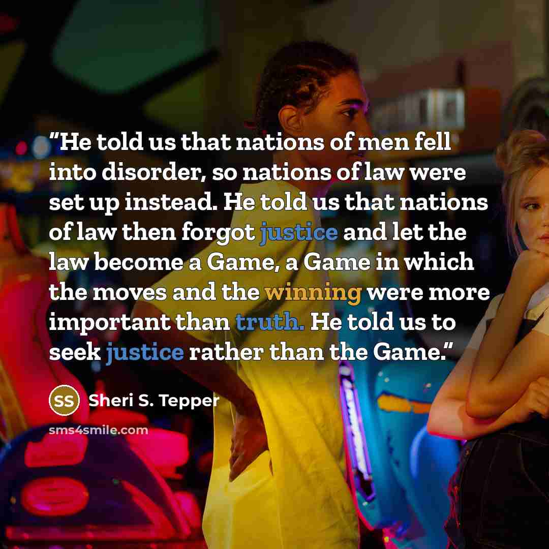 “He told us that nations of men fell into disorder, so nations of law were set up instead. He told us that nations of law then forgot justice and let the law become a Game, a Game in which the moves and the winning were more important than truth. He told us to seek justice rather than the Game.” quote by Sheri S. Tepper