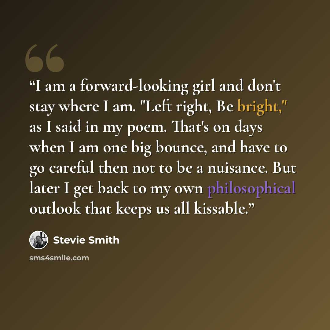“I am a forward-looking girl and don't stay where I am. "Left right, Be bright," as I said in my poem. That's on days when I am one big bounce, and have to go careful then not to be a nuisance. But later I get back to my own philosophical outlook that keeps us all kissable.” quote by Stevie Smith