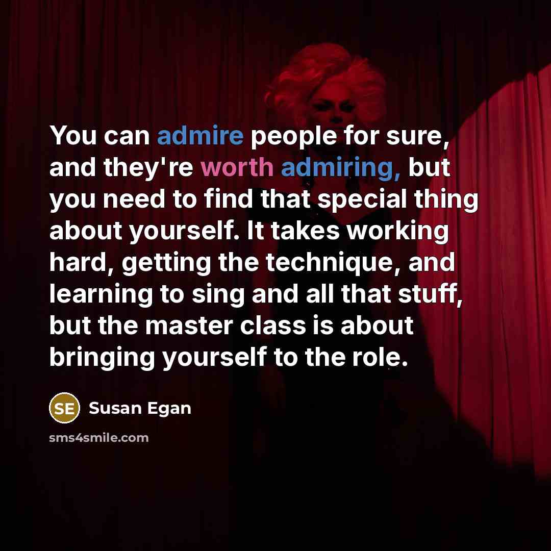 “You can admire people for sure, and they're worth admiring, but you need to find that special thing about yourself. It takes working hard, getting the technique, and learning to sing and all that stuff, but the master class is about bringing yourself to the role.” quote by Susan Egan