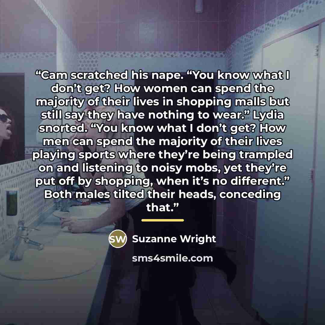“Cam scratched his nape. “You know what I don’t get? How women can spend the majority of their lives in shopping malls but still say they have nothing to wear.” Lydia snorted. “You know what I don’t get? How men can spend the majority of their lives playing sports where they’re being trampled on…” quote by Suzanne Wright