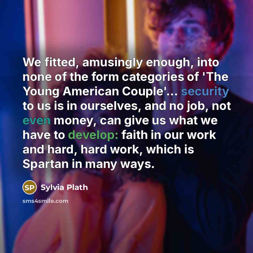 “We fitted, amusingly enough, into none of the form categories of 'The Young American Couple'... security to us is in ourselves, and no job, not even money, can give us what we have to develop: faith in our work and hard, hard work, which is Spartan in many ways.” quote by Sylvia Plath