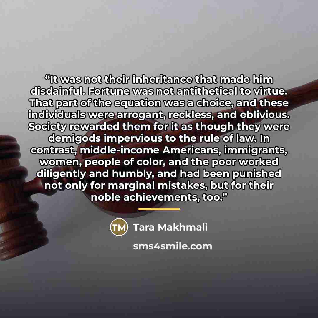 “It was not their inheritance that made him disdainful. Fortune was not antithetical to virtue. That part of the equation was a choice, and these individuals were arrogant, reckless, and oblivious. Society rewarded them for it as though they were demigods impervious to the rule of law. In contrast…” quote by Tara Makhmali