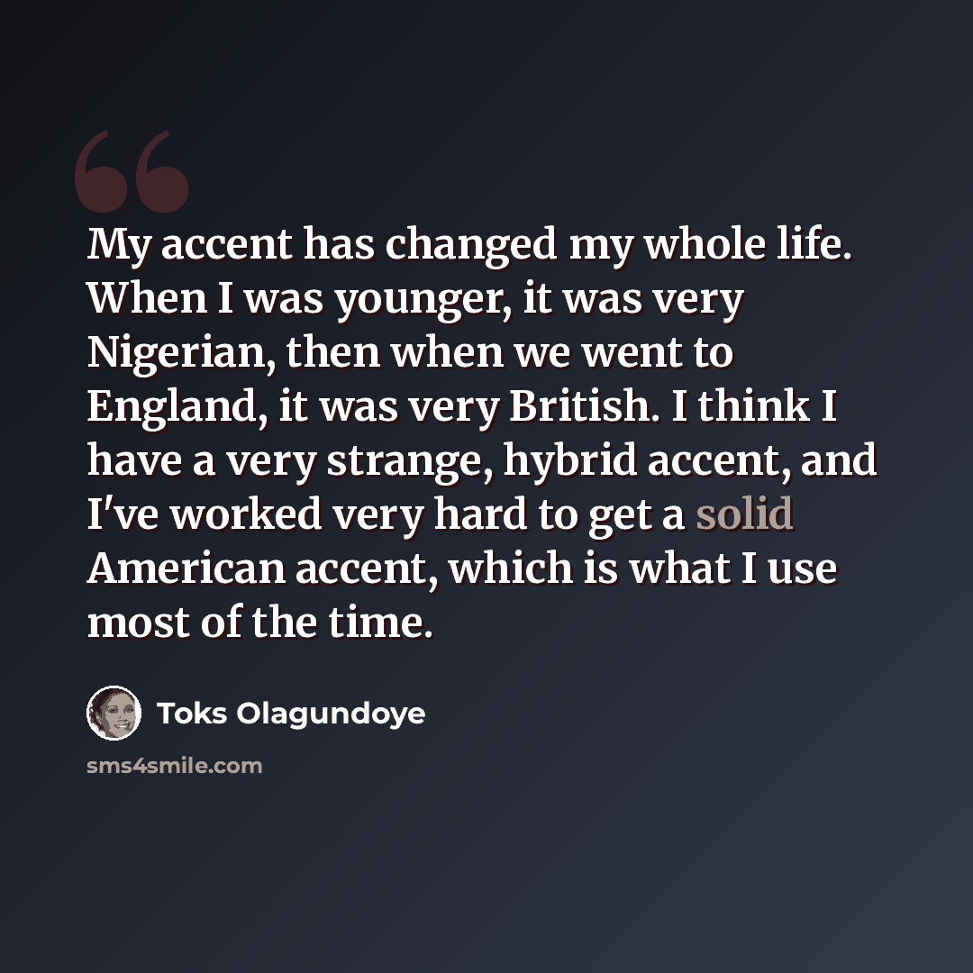 “My accent has changed my whole life. When I was younger, it was very Nigerian, then when we went to England, it was very British. I think I have a very strange, hybrid accent, and I've worked very hard to get a solid American accent, which is what I use most of the time.” quote by Toks Olagundoye