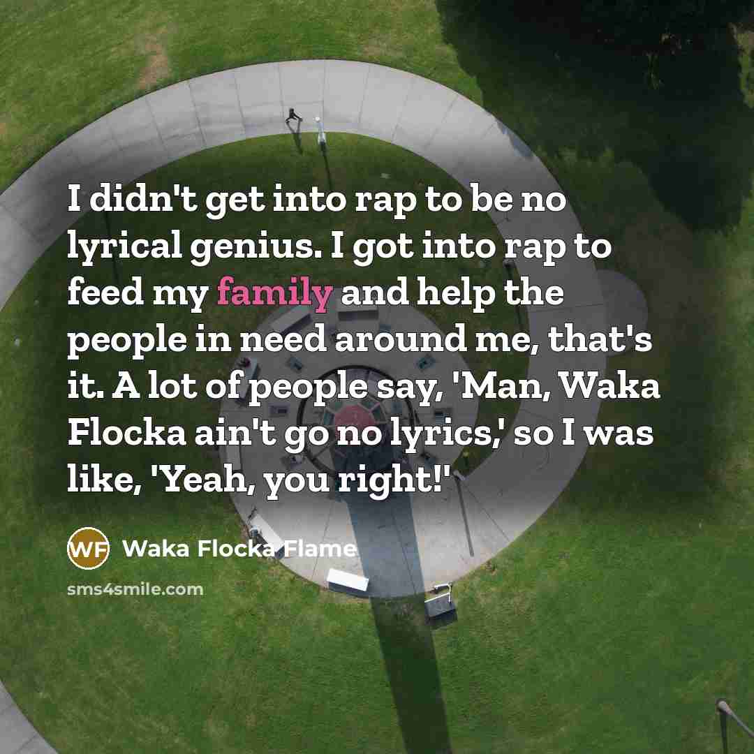 “I didn't get into rap to be no lyrical genius. I got into rap to feed my family and help the people in need around me, that's it. A lot of people say, 'Man, Waka Flocka ain't go no lyrics,' so I was like, 'Yeah, you right!'” quote by Waka Flocka Flame