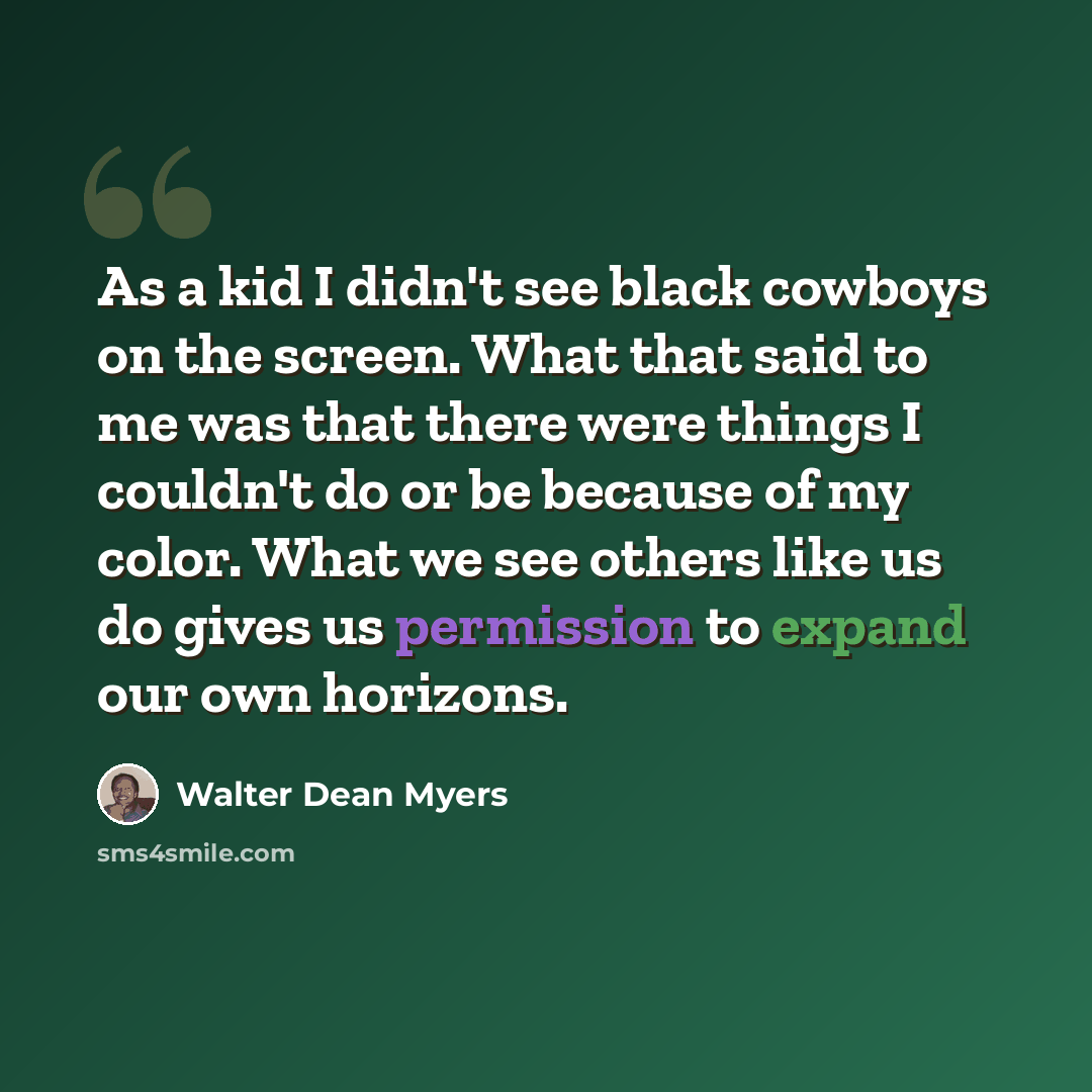 “As a kid I didn't see black cowboys on the screen. What that said to me was that there were things I couldn't do or be because of my color. What we see others like us do gives us permission to expand our own horizons.” quote by Walter Dean Myers