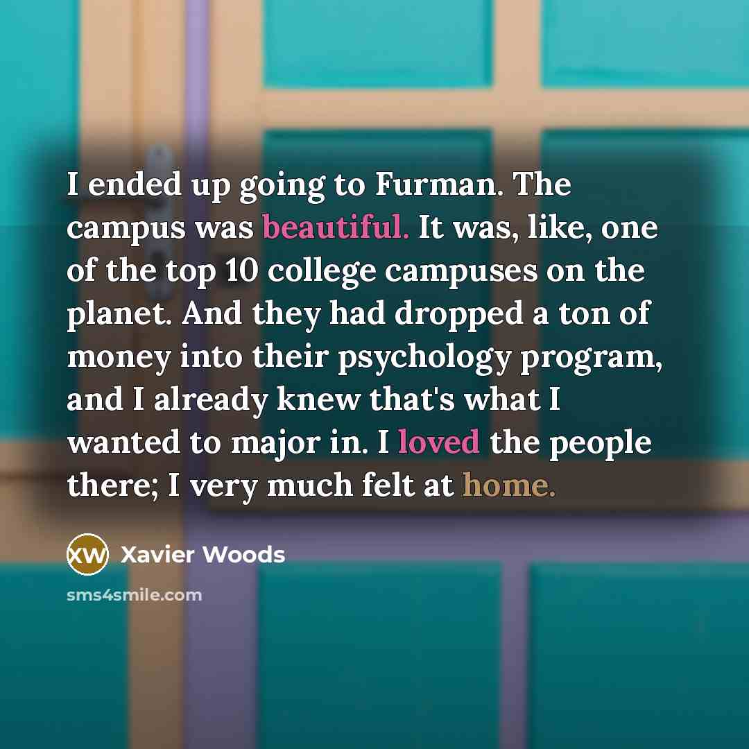 “I ended up going to Furman. The campus was beautiful. It was, like, one of the top 10 college campuses on the planet. And they had dropped a ton of money into their psychology program, and I already knew that's what I wanted to major in. I loved the people there; I very much felt at home.” quote by Xavier Woods