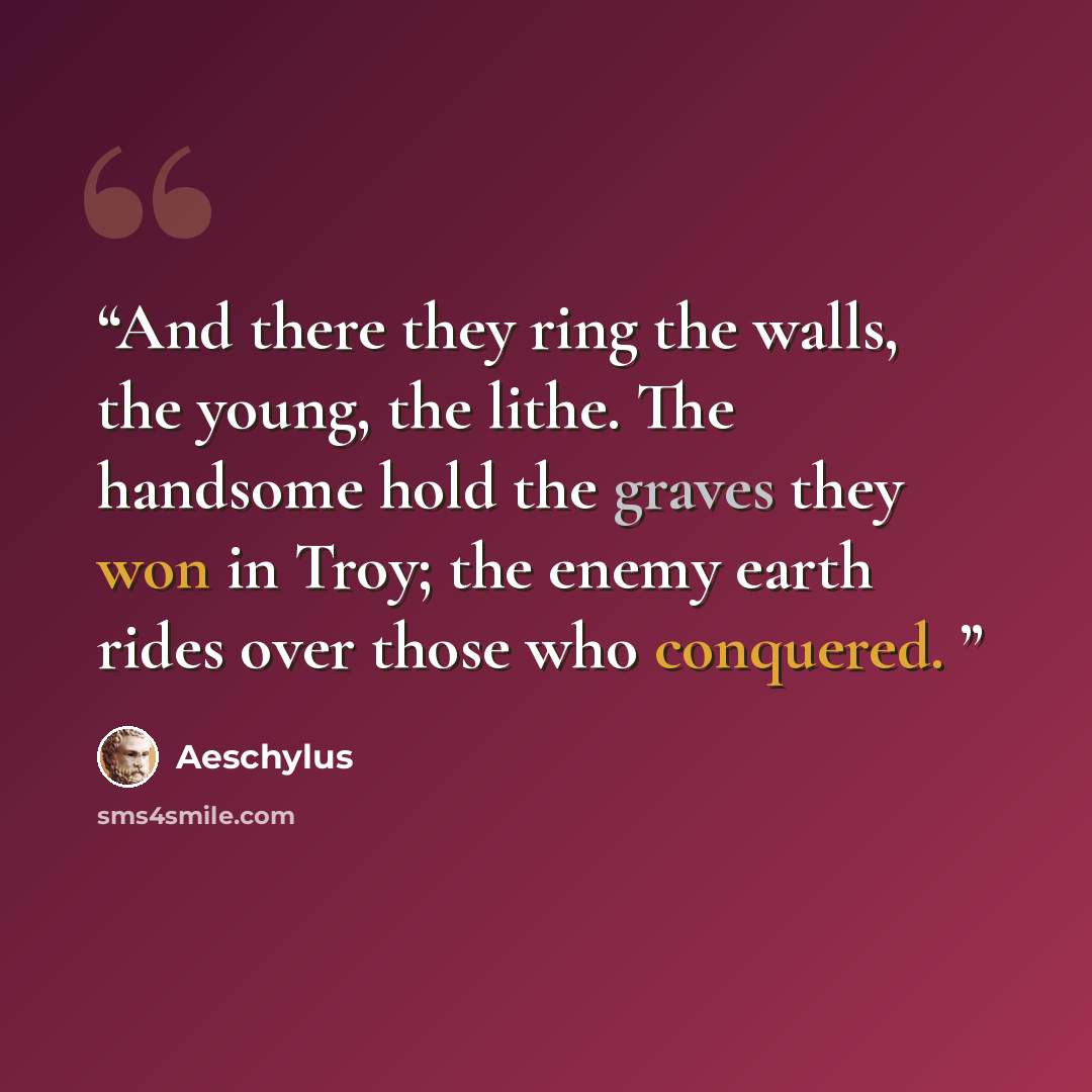 “And there they ring the walls, the young, the lithe. The handsome hold the graves they won in Troy; the enemy earth rides over those who conquered.” quote by Aeschylus