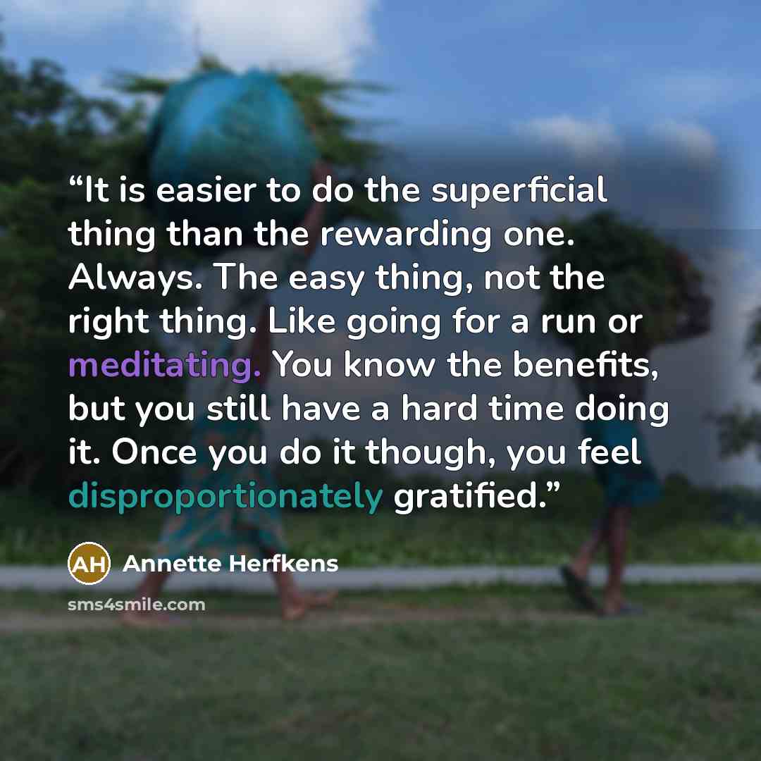 “It is easier to do the superficial thing than the rewarding one. Always. The easy thing, not the right thing. Like going for a run or meditating. You know the benefits, but you still have a hard time doing it. Once you do it though, you feel disproportionately gratified.” quote by Annette Herfkens