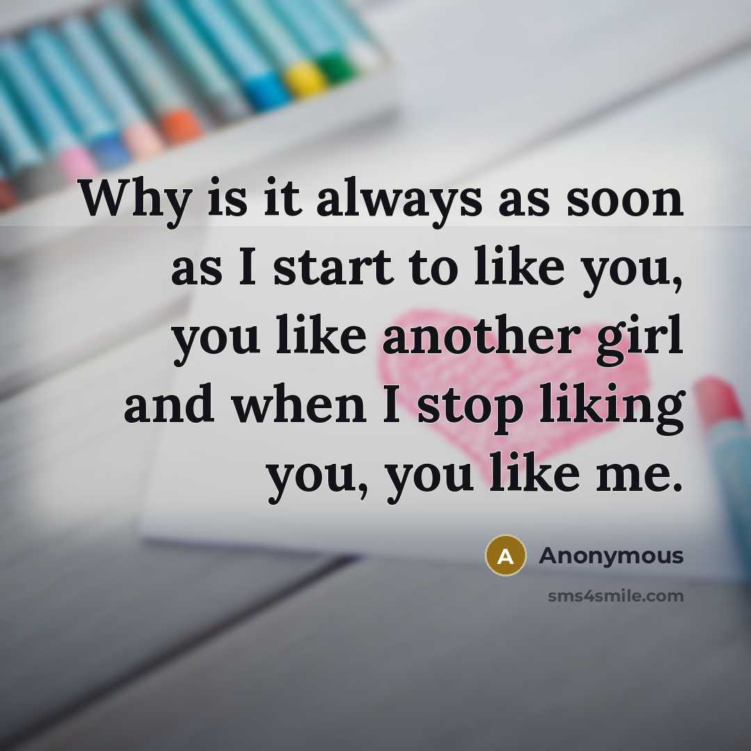 “Why is it always as soon as I start to like you, you like another girl and when I stop liking you, you like me.” quote by Anonymous
