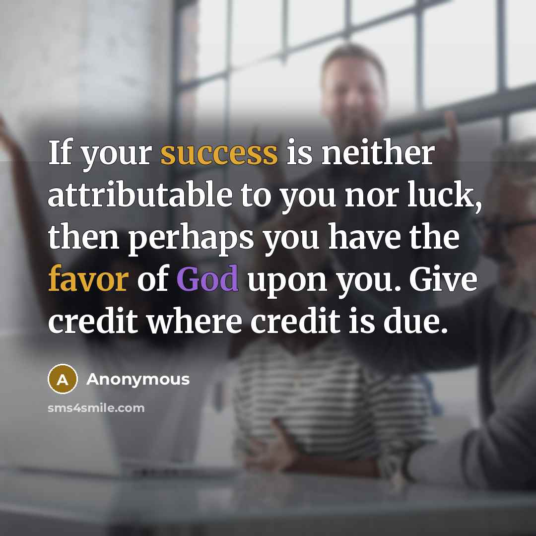 “If your success is neither attributable to you nor luck, then perhaps you have the favor of God upon you. Give credit where credit is due.” quote by Anonymous