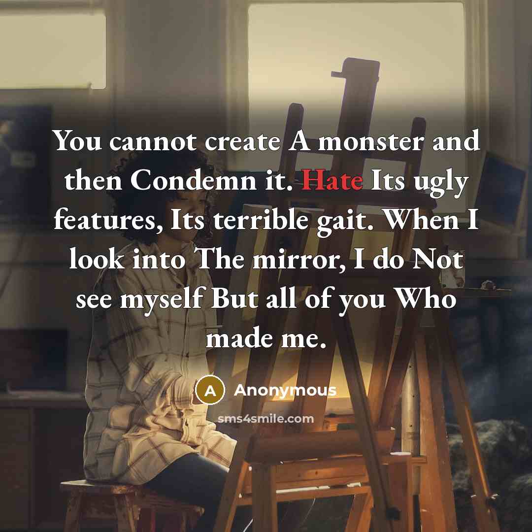 “You cannot create A monster and then Condemn it. Hate Its ugly features, Its terrible gait. When I look into The mirror, I do Not see myself But all of you Who made me.” quote by Anonymous