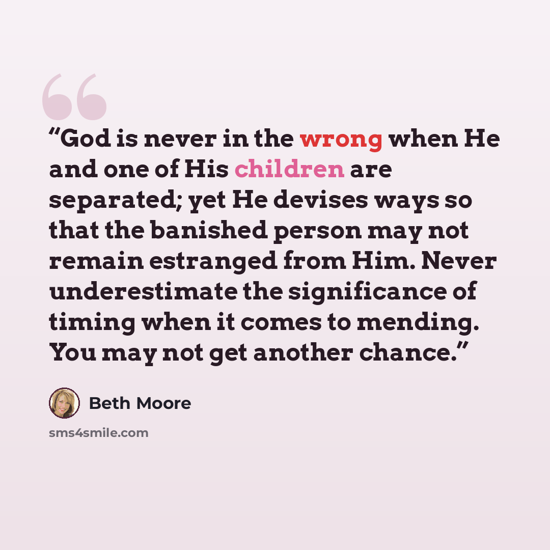 “God is never in the wrong when He and one of His children are separated; yet He devises ways so that the banished person may not remain estranged from Him. Never underestimate the significance of timing when it comes to mending. You may not get another chance.” quote by Beth Moore