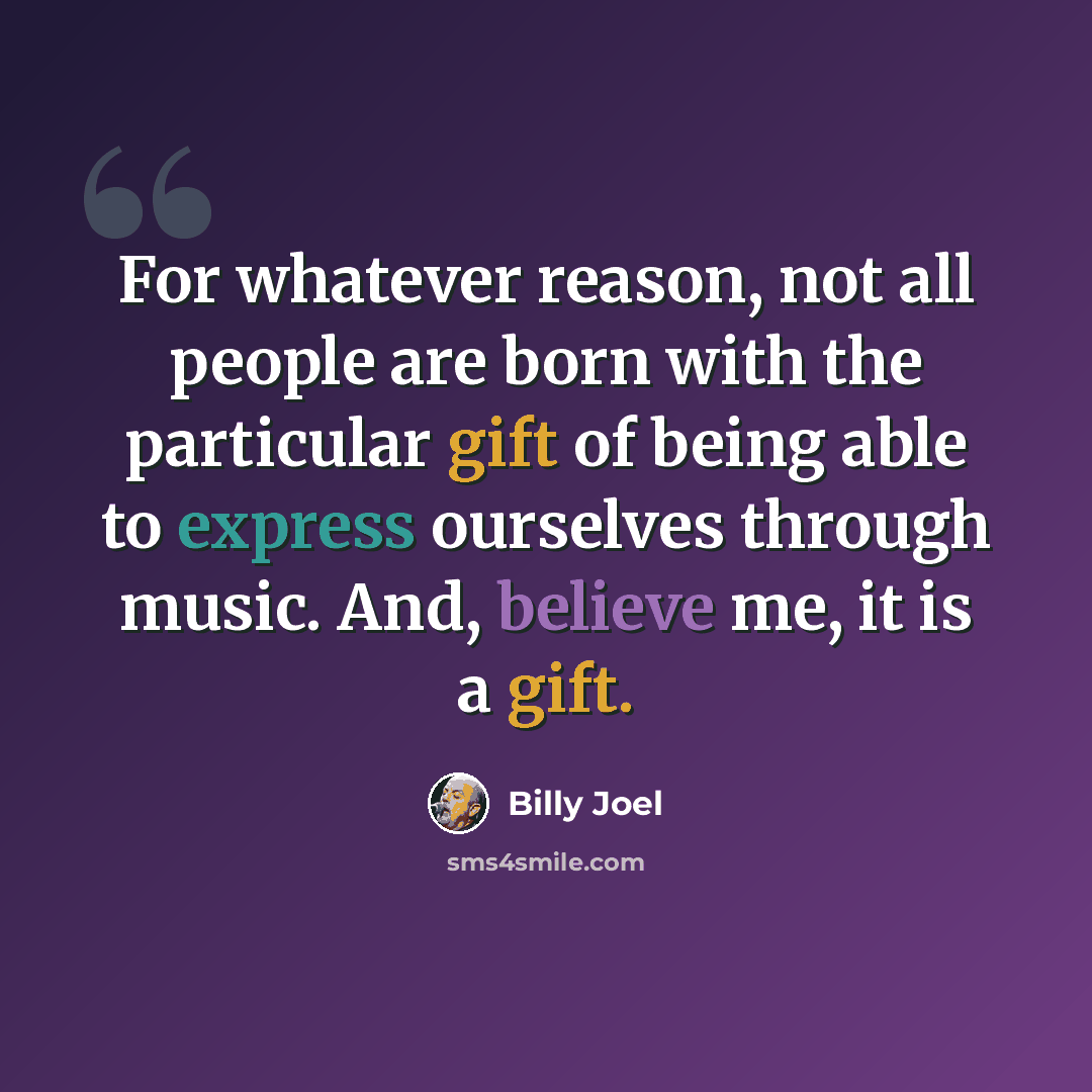 “For whatever reason, not all people are born with the particular gift of being able to express ourselves through music. And, believe me, it is a gift.” quote by Billy Joel