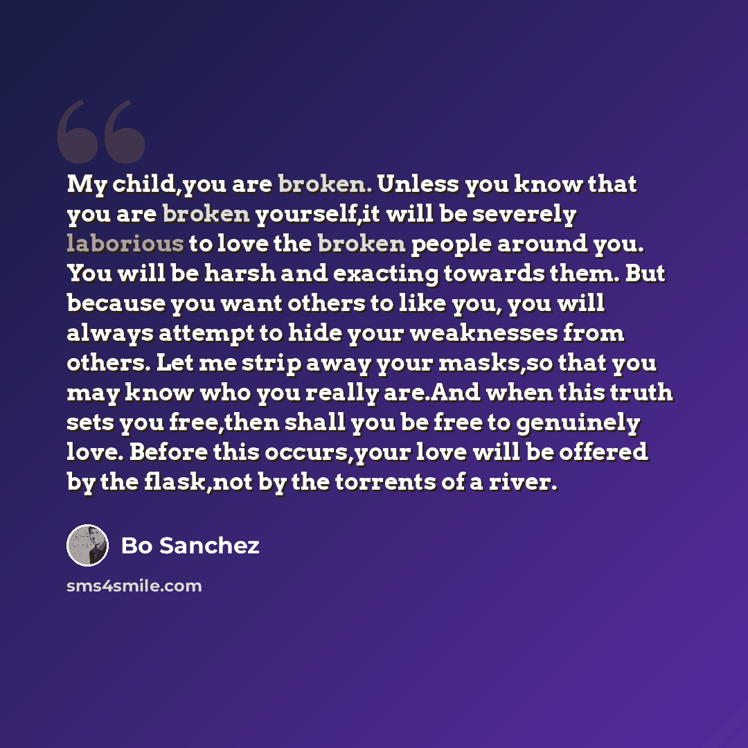 “My child,you are broken. Unless you know that you are broken yourself,it will be severely laborious to love the broken people around you. You will be harsh and exacting towards them. But because you want others to like you, you will always attempt to hide your weaknesses from others. Let me strip…” quote by Bo Sanchez