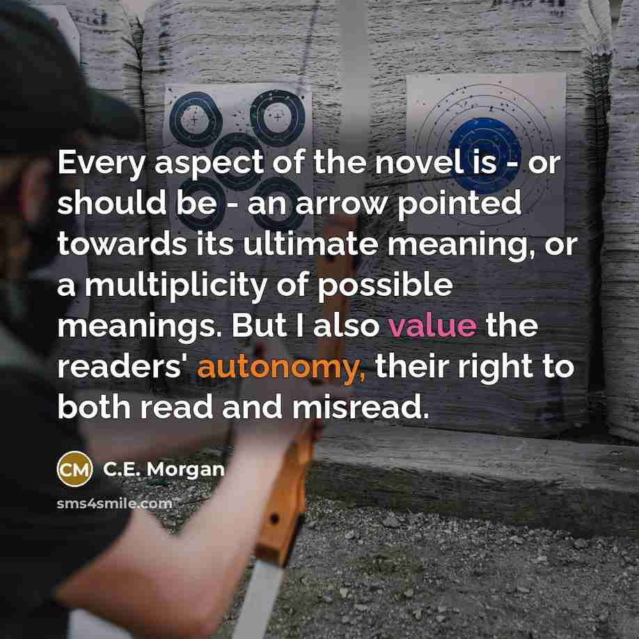 “Every aspect of the novel is - or should be - an arrow pointed towards its ultimate meaning, or a multiplicity of possible meanings. But I also value the readers' autonomy, their right to both read and misread.” quote by C.E. Morgan