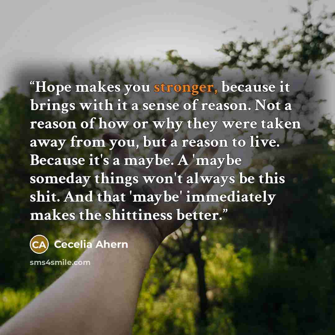 “Hope makes you stronger, because it brings with it a sense of reason. Not a reason of how or why they were taken away from you, but a reason to live. Because it's a maybe. A 'maybe someday things won't always be this shit. And that 'maybe' immediately makes the shittiness better.” quote by Cecelia Ahern