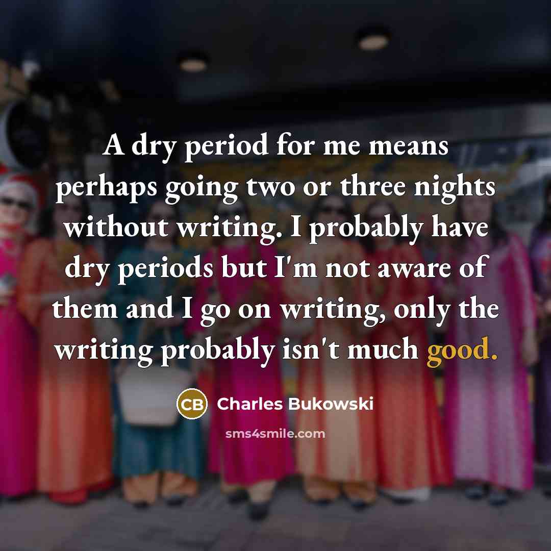 “A dry period for me means perhaps going two or three nights without writing. I probably have dry periods but I'm not aware of them and I go on writing, only the writing probably isn't much good.” quote by Charles Bukowski